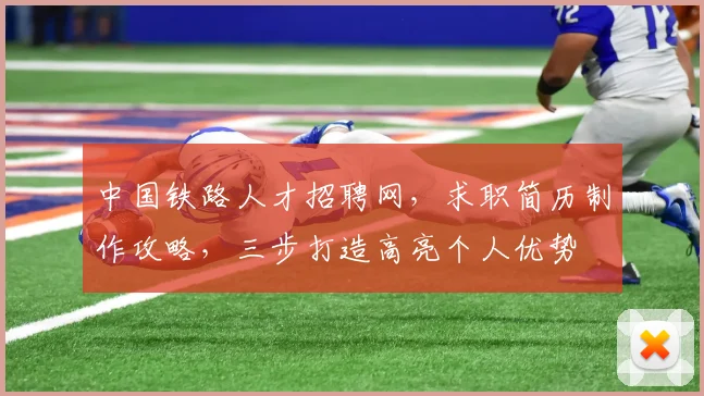 中国铁路人才招聘网，求职简历制作攻略，三步打造高亮个人优势